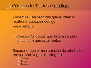 Código de Testes é código
Podemos usar técnicas que ajudam a
melhorar qualquer código
Por exemplo:
▹ Coesão: As coisas que fazem sentido
juntas tem que estar juntas
Separar o que é manipulação da tela (ação)
do que são Regras de Negócio
▸ Teste
▸ Page
▸ Driver
 
