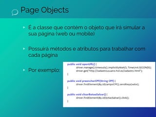 Page Objects
▹ É a classe que contém o objeto que irá simular a
sua página (web ou mobile)
▹ Possuirá métodos e atributos para trabalhar com
cada página
▹ Por exemplo:
 