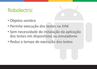 Robolectric
• Objetos sombra
• Permite execução dos testes na JVM
• Sem necessidade de instalação da aplicação
dos testes em dispositivos ou emuladores
• Reduz o tempo de execução dos testes
 
