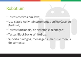Robotium
• Testes escritos em Java;
• Usa classe ActivityInstrumentationTestCase do
Android;
• Testes funcionais, de sistema e aceitação;
• Testes BlackBox e WhiteBox;
• Suporta diálogos, mensagens, menus e menus
de contexto;
 