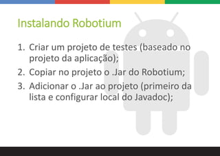 Instalando Robotium
1. Criar um projeto de testes (baseado no
projeto da aplicação);
2. Copiar no projeto o .Jar do Robotium;
3. Adicionar o .Jar ao projeto (primeiro da
lista e configurar local do Javadoc);
 