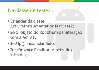 Na classe de testes...
• Estender da classe
ActivityInstrumentationTestCase2;
• Solo: objeto do Robotium de interação
com a Activity;
• SetUp(): instanciar Solo;
• TearDown(): Finalizar as activities
iniciadas;
 