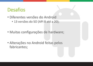 Desafios
• Diferentes versões do Android
• 13 versões do SO (API 8 até a 20);
• Muitas configurações de hardware;
• Alterações no Android feitas pelos
fabricantes;
 
