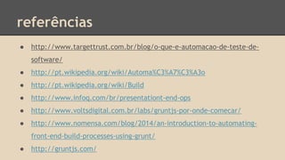 referências
● http://www.targettrust.com.br/blog/o-que-e-automacao-de-teste-de-
software/
● http://pt.wikipedia.org/wiki/Automa%C3%A7%C3%A3o
● http://pt.wikipedia.org/wiki/Build
● http://www.infoq.com/br/presentationt-end-ops
● http://www.voltsdigital.com.br/labs/gruntjs-por-onde-comecar/
● http://www.nomensa.com/blog/2014/an-introduction-to-automating-
front-end-build-processes-using-grunt/
● http://gruntjs.com/
 