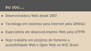 eu sou...
● Desenvolvedora Web desde 2007
● Tecnóloga em sistemas para Internet pela UNIVALI
● Especialista em desenvolvimento Web pela UTFPR
● Hoje trabalho em projetos de fomento a
acessibilidade Web e Open Web no W3C Brasil
 