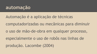 automação
Automação é a aplicação de técnicas
computadorizadas ou mecânicas para diminuir
o uso de mão-de-obra em qualquer processo,
especialmente o uso de robôs nas linhas de
produção. Lacombe (2004)
 