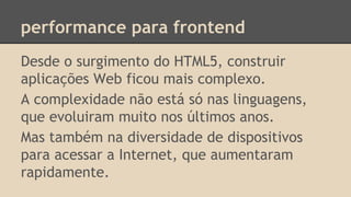 performance para frontend
Desde o surgimento do HTML5, construir
aplicações Web ficou mais complexo.
A complexidade não está só nas linguagens,
que evoluiram muito nos últimos anos.
Mas também na diversidade de dispositivos
para acessar a Internet, que aumentaram
rapidamente.
 