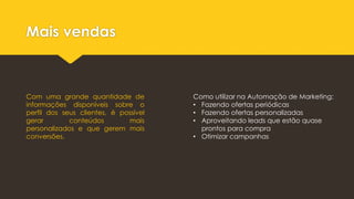 Mais vendas
Com uma grande quantidade de
informações disponíveis sobre o
perfil dos seus clientes, é possível
gerar conteúdos mais
personalizados e que gerem mais
conversões.
Como utilizar na Automação de Marketing:
• Fazendo ofertas periódicas
• Fazendo ofertas personalizadas
• Aproveitando leads que estão quase
prontos para compra
• Otimizar campanhas
 