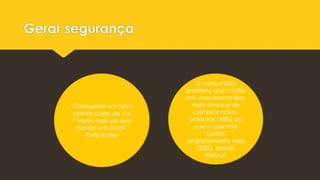 Gerar segurança
“Conquistar um novo
cliente custa de 5 a
7 vezes mais do que
manter um atual”.
Philip Kotler
O consumidor
brasileiro que confia
em uma marca tem
mais chance de
comprar novos
produtos (58%) do
que o que não
confia
ompletamente nela
(23%). Brands
WeTrust
 