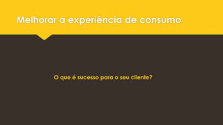 Melhorar a experiência de consumo
O que é sucesso para o seu cliente?
 