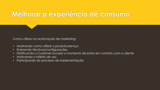 Melhorar a experiência de consumo
Como utilizar na automação de marketing:
• Mostrando como utilizar o produto/serviço
• Ensinando técnicas/configurações
• Notificando o Customer Sucsess o momento de entra em contato com o cliente
• Motivando o hábito de uso
• Participando do processo de implementação
 