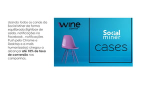 Usando todos os canais da
Social Miner de forma
equilibrada (lightbox de
saída, notificações no
Facebook , notificações
Push pelo Chrome e
Desktop e e-mails
humanizados) chegou a
alcançar até 10% de taxa
de conversão nas
campanhas.
 