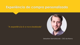 Experiência de compra personalizada
Sebastian Siemiatkowski , CEO da Klarna
"A experiência é a nova lealdade"
 