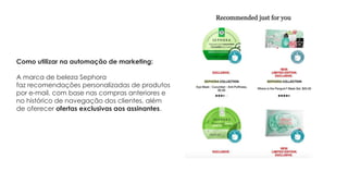 A marca de beleza Sephora
faz recomendações personalizadas de produtos
por e-mail, com base nas compras anteriores e
no histórico de navegação dos clientes, além
de oferecer ofertas exclusivas aos assinantes.
Como utilizar na automação de marketing:
 