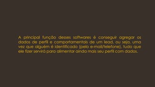 A principal função desses softwares é conseguir agregar os
dados de perfil e comportamentais de um lead, ou seja, uma
vez que alguém é identificado (pelo e-mail/telefone), tudo que
ele fizer servirá para alimentar ainda mais seu perfil com dados.
 