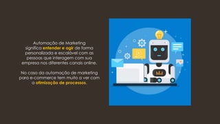 Automação de Marketing
significa entender e agir de forma
personalizada e escalável com as
pessoas que interagem com sua
empresa nos diferentes canais online.
No caso da automação de marketing
para e-commerce tem muito a ver com
a otimização de processos.
 