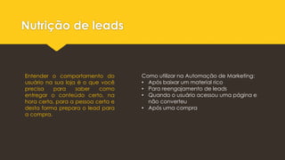 Nutrição de leads
Entender o comportamento do
usuário na sua loja é o que você
precisa para saber como
entregar o conteúdo certo, na
hora certa, para a pessoa certa e
desta forma prepara o lead para
a compra.
Como utilizar na Automação de Marketing:
• Após baixar um material rico
• Para reengajamento de leads
• Quando o usuário acessou uma página e
não converteu
• Após uma compra
 