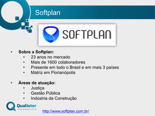 Softplan
•  Sobre a Softplan:
•  23 anos no mercado
•  Mais de 1600 colaboradores
•  Presente em todo o Brasil e em mais 3 países
•  Matriz em Florianópolis
•  Áreas de atuação:
•  Justiça
•  Gestão Pública
•  Indústria da Construção
http://www.softplan.com.br/
 