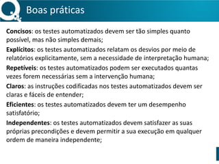 Boas 
práticas 
Concisos: 
os 
testes 
automatizados 
devem 
ser 
tão 
simples 
quanto 
possível, 
mas 
não 
simples 
demais; 
Explícitos: 
os 
testes 
automatizados 
relatam 
os 
desvios 
por 
meio 
de 
relatórios 
explicitamente, 
sem 
a 
necessidade 
de 
interpretação 
humana; 
Repetíveis: 
os 
testes 
automatizados 
podem 
ser 
executados 
quantas 
vezes 
forem 
necessárias 
sem 
a 
intervenção 
humana; 
Claros: 
as 
instruções 
codificadas 
nos 
testes 
automatizados 
devem 
ser 
claras 
e 
fáceis 
de 
entender; 
Eficientes: 
os 
testes 
automatizados 
devem 
ter 
um 
desempenho 
satisfatório; 
Independentes: 
os 
testes 
automatizados 
devem 
satisfazer 
as 
suas 
próprias 
precondições 
e 
devem 
permitir 
a 
sua 
execução 
em 
qualquer 
ordem 
de 
maneira 
independente; 
 
