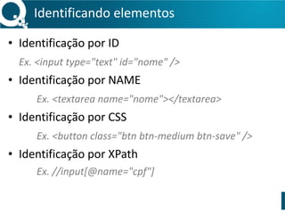 Identificando 
elementos 
• Identificação 
por 
ID 
Ex. 
<input 
type="text" 
id="nome" 
/> 
• Identificação 
por 
NAME 
Ex. 
<textarea 
name="nome"></textarea> 
• Identificação 
por 
CSS 
Ex. 
<button 
class="btn 
btn-­‐medium 
btn-­‐save" 
/> 
• Identificação 
por 
XPath 
Ex. 
//input[@name="cpf"] 
 