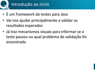 Introdução 
ao 
JUnit 
• É 
um 
framework 
de 
testes 
para 
Java 
• Vai 
nos 
ajudar 
principalmente 
a 
validar 
os 
resultados 
esperados 
• Já 
traz 
mecanismos 
visuais 
para 
informar 
se 
o 
teste 
passou 
ou 
qual 
problema 
de 
validação 
foi 
encontrado 
 