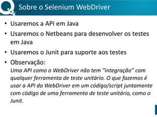 Sobre 
o 
Selenium 
WebDriver 
• Usaremos 
a 
API 
em 
Java 
• Usaremos 
o 
Netbeans 
para 
desenvolver 
os 
testes 
em 
Java 
• Usaremos 
o 
Junit 
para 
suporte 
aos 
testes 
• Observação: 
Uma 
API 
como 
o 
WebDriver 
não 
tem 
“integração” 
com 
qualquer 
ferramenta 
de 
teste 
unitário. 
O 
que 
fazemos 
é 
usar 
a 
API 
do 
WebDriver 
em 
um 
código/script 
juntamente 
com 
código 
de 
uma 
ferramenta 
de 
teste 
unitário, 
como 
o 
Junit. 
 
