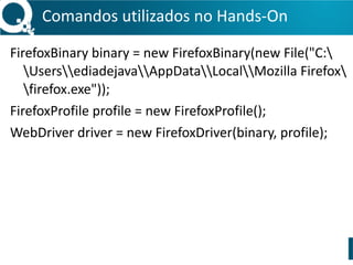 Comandos 
utilizados 
no 
Hands-­‐On 
FirefoxBinary 
binary 
= 
new 
FirefoxBinary(new 
File("C: 
UsersediadejavaAppDataLocalMozilla 
Firefox 
firefox.exe")); 
FirefoxProfile 
profile 
= 
new 
FirefoxProfile(); 
WebDriver 
driver 
= 
new 
FirefoxDriver(binary, 
profile); 
 