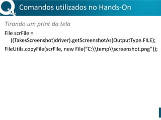 Comandos 
utilizados 
no 
Hands-­‐On 
Tirando 
um 
print 
da 
tela 
File 
scrFile 
= 
((TakesScreenshot)driver).getScreenshotAs(OutputType.FILE); 
FileUtils.copyFile(scrFile, 
new 
File(“C:tempscreenshot.png”)); 
 