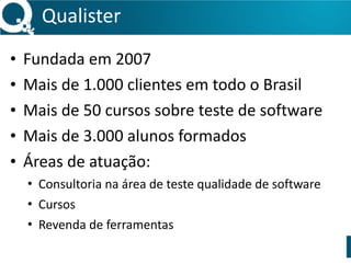 Qualister 
• Fundada 
em 
2007 
• Mais 
de 
1.000 
clientes 
em 
todo 
o 
Brasil 
• Mais 
de 
50 
cursos 
sobre 
teste 
de 
software 
• Mais 
de 
3.000 
alunos 
formados 
• Áreas 
de 
atuação: 
• Consultoria 
na 
área 
de 
teste 
qualidade 
de 
software 
• Cursos 
• Revenda 
de 
ferramentas 
 