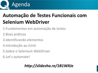 Agenda 
Automação 
de 
Testes 
Funcionais 
com 
Selenium 
WebDriver 
1.Fundamentos 
em 
automação 
de 
testes 
2.Boas 
práticas 
3.Identificando 
elementos 
4.Introdução 
ao 
JUnit 
5.Sobre 
o 
Selenium 
WebDriver 
6.Let's 
automate! 
http://slidesha.re/1B1WXJe 
 