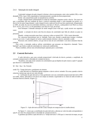 12
2.4.1 Saturação do modo integral
A principal vantagem da ação integral é eliminar o desvio permanente, entre valor medido (VR) e valor
desejado (VD), o que é feito reajustando-se automaticamente a posição da faixa proporcional.
Porém esta característica pode ser prejudicial ao controle:
A ação integral atuará continuamente na saída do controlador, enquanto existir o desvio. Em casos em
que o controlador não tem condição de fazer a variável controlada atingir o valor desejado (set point), se o
desvio for de muito longa duração, a ação integral levará a saída até fora de sua faixa operacional, ultrapassando
os 100% de saída. No caso de controlador eletrônico, com faixa 4 -20 mA, a saída poderá ir até 30mA se a faixa
for 0 -10 Vcc, até 15 Vcc e se for pneumático com faixa 0-15 psi, até 20 psi.
Esta limitação é chamada saturação do modo integral (reset wind up), e pode ocorrer nos seguintes
casos:
Quando a correção do desvio está fora do alcance do controlador (por falta de cálculo ou pane no
processo).
Quando o tempo necessário para fazer o processo voltar ao normal (VR = VD) é muito demorado.
Em processos descontínuos, por ex. batelada. Neste caso, durante a parada para recarga, a medição
cessa ou cai a zero. A ação integral vai variar a saída tentando eliminar o desvio, saturando a saída.
Processos com controle seletivo, em que tem-se mais de um controlador e um único elemento final de
controle.
Para evitar a saturação, pode-se utilizar controladores que possuam um dispositivo chamado "chave
batelada", que limita a saída do controlador em valores pré estabelecidos.
Pode-se também, utilizar uma retroalimentação separada para o controlador.
2.5 Controle Derivativo
A ação derivativa, gera uma correção proporcional à derivada do desvio, portanto, a amplitude, da
correção é proporcional à velocidade de variação do desvio.
Na prática, esta ação existe somente em controladores que já dispõem de pelo menos a ação P. equação
que descreve o controlador PD é:
M = Mo + Kce + Kc Td de/dt
sendo Td = Tempo derivativo, geralmente em minutos
A ação derivativa se manifesta apenas enquanto o desvio estiver variando. Ela cessa, quando o desvio
estaciona, mesmo que seja em um valor elevado.
A verificação da ação derivativa é feita geralmente com una controlador proporcional-derivatívo (PID
em malha aberta, aplicando-se um desvio em rampa na entrada e registrando-se os sinais de saída enviados ao
elemento final de controle. (Figura 11)
Figura 11 - Ação derivativa devido a uma variação em rampa do desvio (malha aberta)
Na figura 11, vemos que a contribuição da ação derivativa, adiciona ao valor da saída correspondente á
ação P, um valor fixo proporcional à velocidade de variação do desvio.
A grandeza que define a ação derivativa é o "tempo derivativo" (TD) que é o intervalo de tempo, em que
 