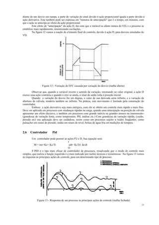 13
diante de um desvio em rampa, a parte de variação do sinal devido à ação proporcional iguala a parte devido à
ação derivativa. Esta também pode ser expressa em "minutos de antecipação" que é o tempo, em minutos, com
que a ação se antecipa ao efeito da ação proporcional.
Este efeito de "antecipação" da ação D, faz com que a variável se afaste menos do VD, e o processo se
estabilize mais rapidamente, minimizando oscilações.
Na figura 12 vemos a reação do e!emento final de controle, devido ä ação D, para desvios simulados do
VD.
Figura 12 - Variação do EFC causada por variação do desvio (malha aberta)
Observar que, quando a variável inverte o sentido da variação, retomando ao valor original, a ação D
exerce uma ação contrária e quando o erro se anula, o sinal de saída volta à posição inicial.
Quando a variação do desvio for em degrau, o valor de sua derivada seria infinito, e a variação da
abertura da válvula, tenderia também ao infinito. Na prática, este movimento é limitado pela construção do
controlador.
Embora a ação derivativa seja mais enérgica, com ela se obtém um controle mais rápido e mais fino.
Deve ser aplicada em processos com mudanças rápidas na carga, quando uma antecipação na posição da válvula
apresentar um efeito decisivo, e também em processos com grande inércia ou grandes atrasos na transmissão-
(grandezas de variação lenta, como temperatura. PH, análise ctc.) Com grandezas de variação rápida, (vazão,
pressão etc) sua aplicação deve ser cuidadosa, assim como em processos sujeito a ruidos freqüentes, como
pulsações em sinais de pressão, ondas em sinais de nível, bolsas de água fria em medições de tempera.
2.6 Controlador Pid
Um controlador pode possuir as ações P,I e D, Sua equação será:
t
M = mo+Kc+ Kc/Ti edt+ KcTd de/dt
O
0 PID é o tipo mais eficaz de controlador de processos, ressalvando que o modo de controle mais
simples, que realiza a função requerida é o mais indicado por razões técnicas e econômicas. Na figura 13 vemos
ás respostas às principais ações de controle, para um determinado tipo de processo.
Figura 13 - Respostas de um processo às principais ações de controle (malha fechada)
 