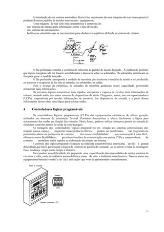 15
A introdução de um sistema automático flexível no mecanismo de uma máquina de tear tomou possível
produzir diversos padrões de tecidos num mesmo equipamento.
Uma máquina de tear com esta característica é composta de:
· um sistema de entrada para informações sobre o tipo de tecido;
· um sistema de acionamento;
· bobinas ou solenóides que se movimentam para obedecer à seqüência definida nosistema de entrada.
A fita perfurada continha a combinação referente ao padrão de tecido desejado. A perfuração permitia
que alguns receptores de luz fossem sensibilizados e atuassem sobre os solenóides. Os solenóides entrelaçam os
fìos para gerar o modelo desejado.
A fita perfurada corresponde à unidade de memória que armazena o modelo de tecido a ser produzido;
os sensores e receptores de luz são as entradas; os solenóides, as saídas.
Com o avanço da eletrônica, as unidades de memória ganharam maior capacidade, permitindo
armazenar mais informações.
Os circuitos lógicos tomaram-se mais rápidos, compactos e capazes de receber mais informações de
entrada, atuando sobre um maior número de dispositivos de saída. Chegamos, assim, aos microprocessadores
(UCPs), responsáveis por receber informações da memória, dos dispositivos de entrada, e a partir dessas
informações desenvolver uma lógica para acionar saídas.
4 Controladores lógicos programáveis
Os controladores lógicos programáveis (CLPs) são equipamentos eletrônicos de última geração,
utilizados em sistemas de automação flexível. Permitem desenvolver e alterar facilmente a lógica para
acionamento das saídas em função das entradas. Desta forma, pode-se utilizar inúmeros pontos de entrada de
sinal para controlar pontos de saída de sinal (cargas).
As vantagens dos controladores lógicos programáveis em relação aos sistemas convencionais são:
ocupam menos espaço; requerem menor potência elétrica; podem ser reutilizados; são programáveis,
permitindo alterar os parâmetros de controle; têm maior confiabilidade; sua manutenção é mais fácil;
oferecem maior flexibilidade; permitem interface de comunicação com outros CLPs e computadores de
controle; permitem maior rapidez na elaboração do projeto do sistema.
0 controla dor lógico programável nasceu na indústria automobilística americana, devido à grande
dificuldade que havia para mudar a lógica de controle de painéis de comando ao se alterar a linha da montagem.
Essa mudança exigia muito tempo e dinheiro.
Para resolver essa dificuldade, foi preparada uma especificação das necessidades de muitos usuários de
circuitos e relés, tanto da indústria automobilística como de toda a indústria manufaturaria. Nasceu assim um
equipamento bastante versátil e de fácil utilização/ que vem se aprimorando constantemente.
 
