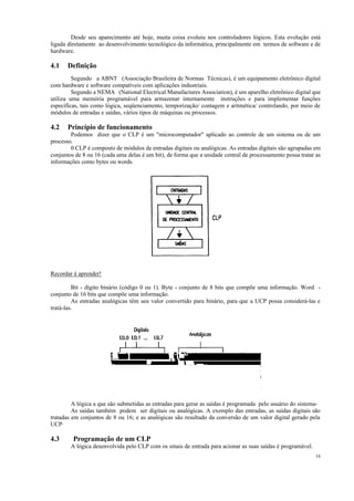 16
Desde seu aparecimento até hoje, muita coisa evoluiu nos controladores lógicos. Esta evolução está
ligada diretamente ao desenvolvimento tecnológico da informática, principalmente em termos de software e de
hardware.
4.1 Definição
Segundo a ABNT (Associação Brasileira de Normas Técnicas), é um equipamento eletrônico digital
com hardware e software compatíveis com aplicações industriais.
Segundo a NEMA (National Electrical Manufactures Association), é um aparelho eletrônico digital que
utiliza uma memória programável para armazenar internamente instruções e para implementar funções
específicas, tais como lógica, seqüenciamento, temporização/ contagem e aritmética/ controlando, por meio de
módulos de entradas e saídas, vários tipos de máquinas ou processos.
4.2 Princípio de funcionamento
Podemos dizer que o CLP é um "microcomputador" aplicado ao controle de um sistema ou de um
processo.
0 CLP é composto de módulos de entradas digitais ou analógicas. As entradas digitais são agrupadas em
conjuntos de 8 ou 16 (cada uma delas é um bit), de forma que a unidade central de processamento possa tratar as
informações como bytes ou words.
Recordar é aprender!
Bit - dígito binário (código 0 ou 1). Byte - conjunto de 8 bits que compõe uma informação. Word -
conjunto de 16 bits que compõe uma informação.
As entradas analógicas têm seu valor convertido para binário, para que a UCP possa considerá-las e
tratá-las.
A lógica a que são submetidas as entradas para gerar as saídas é programada pelo usuário do sistema-
As saídas também podem ser digitais ou analógicas. A exemplo das entradas, as saídas digitais são
tratadas em conjuntos de 8 ou 16; e as analógicas são resultado da conversão de um valor digital gerado pela
UCP·
4.3 Programação de um CLP
A lógica desenvolvida pelo CLP com os sinais de entrada para acionar as suas saídas é programável.
 