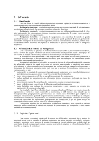 19
5 Refrigeração
5.1 Classificação
Uma das formas de classificação dos equipamentos destinados a produção de baixas temperaturas, é
quanto ao mercado a que se destina este equipamento, assim:
Refrigeração doméstica: é o conjunto de equipamento que tem pequena capacidade de retirada de calor
e se destina a utilização domiciliar, como por exemplo o refrigerador doméstico.
Refrigeração comercial: é o conjunto de equipamentos que tem média capacidade de retirada de calor,
estes equipamentos são encontrados em empresas comerciais, com característica de venda a varejo, como por
exemplo as mercearias e os supermercados.
Refrigeração industrial: é o conjunto de equipamentos com capacidade de retirada de grande
quantidade de calor, e desta forma podem processar e armazenar grande quantidade de produto, portanto são
encontrados em empresas de processamento de produtos perecíveis como a industria alimentícia, também pode-
se encontrar sistemas industriais em empresas de distribuição de produtos perecíveis como os entrepostos
frigoríficos.
5.2 Automação Em Sistema De Refrigeração
Com o crescimento da aplicação da micro informática nas atividades de processamento e manufatura,
aliada a abertura das relações comerciais com países desenvolvidos tecnologicamente e com a preocupação do
uso racional da energia, o Brasil começa a entrar na era da automação nas instalações frigoríficas.
A tecnologia do micro processador e CLP chega ao Brasil com alguns anos de atraso, porém com a
introdução desta tecnologia o processo torna-se irreversível, pois suas vantagens são consideráveis quando
comparadas aos comandos eletromecânicos.
A grande aplicação da micro informática no controle de sistemas de refrigeração está dirigida a sistemas
de refrigeração comercial de grande porte como por exemplo supermercados e atacadistas, que adotam
principalmente os micro processadores pré-programados, que embora sujeitos a grandes investimentos para a
implantação do sistema de automação, muito mais caro que os sistemas eletromecânicos, contam com as
vantagens deste, ou seja:
• maior rapidez na instalação do sistema de refrigeração, quando equipamento novo; maior facilidade e menor
custo de manutenção, quando contam com profissionais devidamente treinados;
• menor número de pessoas envolvidas na operação e manutenção dos equipamentos;
• melhor qualidade do gerenciamento das informações técnicas necessárias a elaboração de planos de
manutenção;
• aproveitamento racional das capacidades dos equipamentos, ou seja, menor custo de energia;
• menor perda de produto por problemas de falhas nas condições de armazenagem;
• maior facilidade para mudança dos parâmetros operacionais e maior segurança na operação dos
equipamentos do sistema de refrigeração.
Nas instalações frigoríficas industriais é mais comum a utilização de CLP, pois com o maior número de
equipamentos e variáveis a serem controlados e monitorados, o CLP torna-se mais indicado que os
microprocessadores pré-programados, proporcionando ao sistema, mais flexibilidade para ampliações e
alterações, bem como maior qualidade no gerenciamento das informações. Torna-se evidente que as vantagens
decorrentes da automatização destes sistemas, são as mesmas descritas anteriormente, com ênfase na utilização
racional das capacidades dos equipamentos, principalmente dos compressores, o que trás grande redução no
custo operacional do sistema, ou seja, redução do consumo energético.
Outro grande segmento que está aplicando a tecnologia da automação é o de climatização, os mais
modernos prédios comerciais já contam com sistemas de gerenciamento por computador, o que garante
qualidade segurança e economia.
5.2.1 Segurança Operacional
Para garantir a segurança operacional do sistema de refrigeração é necessário que o sistema de
automação possa travar a operação de qualquer equipamento que esteja operando em condições perigosas,
portanto é necessário prever sensores de pressão, temperatura e corrente elétrica, que enviarão sinais ao
controlador, devendo esse parar parte ou todo o sistema se as variáveis atingirem os valores limites (set Point),
inseridos no programa do controlador.
 