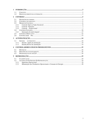 2
1 INTRODUÇÃO.........................................................................................................................................3
1.1 CONCEITO ..........................................................................................................................................3
1.2 DESENVOLVIMENTO DA AUTOMAÇÃO..................................................................................................3
2 CONTROLE .............................................................................................................................................5
2.1 DEFINIÇÕES DE TERMOS:.....................................................................................................................5
2.2 CONTROLE AUTOMÁTICO....................................................................................................................5
2.3 MODOS DE CONTROLE ........................................................................................................................6
2.3.1 Controle Tudo ou Nada (biestável)...............................................................................................6
2.3.2 Controle Flutuante......................................................................................................................7
2.3.3 Controle Proporcional ..............................................................................................................7
2.4 CONTROLE INTEGRAL .......................................................................................................................10
2.4.1 Saturação do modo integral .......................................................................................................12
2.5 CONTROLE DERIVATIVO ...................................................................................................................12
2.6 CONTROLADOR PID.......................................................................................................................13
3 AUTOMATIZAÇÃO ..............................................................................................................................14
3.1 SISTEMA AUTOMÁTICO:................................................................................................................14
3.1.1 Sistema rígido de automação:....................................................................................................14
3.1.2 Sistema flexível de automação:...................................................................................................14
4 CONTROLADORES LÓGICOS PROGRAMÁVEIS...........................................................................15
4.1 DEFINIÇÃO .......................................................................................................................................16
4.2 PRINCÍPIO DE FUNCIONAMENTO.........................................................................................................16
4.3 PROGRAMAÇÃO DE UM CLP..............................................................................................................16
5 REFRIGERAÇÃO..................................................................................................................................19
5.1 CLASSIFICAÇÃO................................................................................................................................19
5.2 AUTOMAÇÃO EM SISTEMA DE REFRIGERAÇÃO ..................................................................................19
5.2.1 Segurança Operacional..............................................................................................................19
5.2.2 Manutenção dos Parâmetros Operacionais e Consumo de Energia.............................................20
 