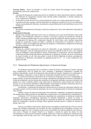 20
Corrente elétrica - devem ser limitados os valores de corrente elétrica dos principais motores elétricos,
(normalmente motores dos compressores).
Pressões
• as pressões de descarga dos compressores devem ser limitadas em valores operacionais máximos, indicados
pelo fabricante do equipamento; pressões muito elevadas podem comprometer a estrutura mecânica de
vasos, compressores e tubulações;
• As pressões de sucção devem ter seus valores limitados de acordo com o regime operacional do sistema;
• A pressão de óleo deve garantir a perfeita lubrificação do compressor, portanto deve ter seu valor diferencial
mínimo recomendado pelo fabricante, normalmente a pressão diferencial do óleo lubrificante varia de 2,0 a
3,0 Kgf/cm2
.
Temperaturas
• basicamente as temperaturas de descarga e sucção dos compressores, são as mais importantes na proteção do
mesmo.
Temperatura de descarga
• quando muito alta pode representar sérios riscos ao compressor, pois acima de determinados valores pode
degradar o óleo lubrificante, carbonizar as válvulas e ou acelerar o processo de corrosão das válvulas de
sucção e descarga, podendo chegar em casos extremos a perigo de explosão do cabeçote, portanto os valores
de temperatura de descarga dos compressores depende de vários fatores como condição operacional,
(relação de compressão), natureza do fluído e condições de arrefecimento do compressor e devem ser
limitados a valores recomendados pelo fabricante do compressor. Normalmente as temperaturas de descarga
não devem ultrapassar os 140 o
C para NH3.
Temperatura de sucção
• depende das condições operacionais do sistema de refrigeração, ou seja, temperatura de evaporação do
fluido frigorígeno e grau de superaquecimento do mesmo, que depende do tipo de ciclo e das condições
físicas de instalação e correta operação do sistema. Normalmente os compressores não tem capacidade de
compressão de fluido refrigerante liquido, principalmente os alternativos, portanto, devem ter a temperatura
de sucção limitada, em um valor que garanta a sucção de fluido refrigerante levemente superaquecido,
normalmente os fabricantes recomendam um superaquecimento de 5o
C a 8 o
C para compressores que
operam com NH3.
5.2.2 Manutenção dos Parâmetros Operacionais e Consumo de Energia
Por parâmetros operacionais deve-se entender os valores de pressão e temperatura de sucção e descarga
do(s) compressor(es), nível de liquido dos vasos, (recipiente e separadores), temperatura e umidade dos
ambientes frigorificados, pressão de bombeamento da(s) bomba(s) de liquido, temperatura de condensação do
fluido frigorígeno, temperatura e vazão do agente de condensação, formação de gelo nos evaporadores, etc.
O controle dos parâmetros operacionais de um sistema de refrigeração, varia com a complexidade do
próprio sistema e do grau de automatismo que se deseja, normalmente esse depende da natureza ou finalidade do
sistema de refrigeração, convém salientar que instalações de refrigeração destinadas a processos industriais com
grande risco, como a industria química, exige maior grau de automatismo, (maior controle das variáveis do
sistema), no caso de sistemas destinados a industrialização e armazenagem de produtos alimentícios perecíveis,
em geral, o risco não é tão grande e o sistema de automação é mais simples.
Normalmente, a manutenção dos parâmetros operacionais de um sistema de refrigeração industrial, não
está ligado somente a um bom sistema de automação, mas sim a um adequado projeto do sistema de refrigeração
como um todo.
Quando o projeto do sistema de refrigeração é bem elaborado e implantado, os parâmetros operacionais
são mantidos pela simples alteração da capacidade do(s) compressor(es) e da capacidade do(s) condensador(es).
Geralmente o CLP irá atuar na variação das capacidades dos compressores em função da variação dos
parâmetros operacionais, principalmente temperatura do ambiente frigorificado e pressão de sucção. A
capacidade dos condensadores será variada pela ação do controlador em função das variações da temperatura do
agente de condensação e pressão de descarga. Desta operação otimizada decorre a redução do consumo de
energia. (fig. 2.10)
Para que as condições anteriormente citadas possam ser atingidas é fundamental que exista um controle
rigoroso das condições operacionais dos trocadores de calor, principalmente dos evaporadores, (câmaras com
temperaturas negativas). Com a formação de gelo ocorre uma redução do coeficiente global de troca térmica e
caso ocorra o bloqueio do trocador (bateria de ar forçado), a pressão de sucção fica abaixo do valor
correspondente ao regime normal de operação, podendo indicar que o sistema de refrigeração, (compressor) está
com capacidade muito elevada, neste caso, o CLP interpreta o baixo valor da pressão de sucção como sendo
 