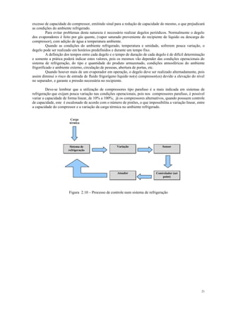 21
excesso de capacidade do compressor, emitindo sinal para a redução de capacidade do mesmo, o que prejudicará
as condições do ambiente refrigerado.
Para evitar problemas desta natureza é necessário realizar degelos periódicos. Normalmente o degelo
dos evaporadores é feito por gás quente, (vapor saturado proveniente do recipiente de líquido ou descarga do
compressor), com adição de água a temperatura ambiente.
Quando as condições do ambiente refrigerado, temperatura e umidade, sofrerem pouca variação, o
degelo pode ser realizado em horários predefinidos e durante um tempo fixo.
A definição dos tempos entre cada degelo e o tempo de duração de cada degelo é de difícil determinação
e somente a prática poderá indicar estes valores, pois os mesmos vão depender das condições operacionais do
sistema de refrigeração, do tipo e quantidade do produto armazenado, condições atmosféricas do ambiente
frigorificado e ambiente externo, circulação de pessoas, abertura de portas, etc.
Quando houver mais de um evaporador em operação, o degelo deve ser realizado alternadamente, pois
assim diminui o risco de entrada de fluido frigorígeno liquido no(s) compressor(es) devido a elevação do nível
no separador, e garante a pressão necessária no recipiente.
Deve-se lembrar que a utilização de compressores tipo parafuso é a mais indicada em sistemas de
refrigeração que exijam pouca variação nas condições operacionais, pois nos compressores parafuso, é possível
variar a capacidade de forma linear, de 10% a 100%; já os compressores alternativos, quando possuem controle
de capacidade, este é escalonado de acordo com o número de pistões, o que impossibilita a variação linear, entre
a capacidade do compressor e a variação da carga térmica no ambiente refrigerado.
Figura 2.10 – Processo de controle num sistema de refrigeração
Carga
térmica
Sistema de
refrigeração
Variação Sensor
Controlador (set
point)
Atuador
 