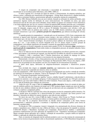 4
A origem do computador está relacionada à necessidade de automatizar cálculos, evidenciada
inicialmente no uso de ábacos pelos babi1ônios, entre 2000 e 3000 a.C.
O marco seguinte foi a invenção da régua de cálculo e, posteriormente, da máquina aritmética, que
efetuava somas e subtrações por transmissões de engrenagens . George Boolc desenvolveu a álgebra booleana,
que contém os princípios binários, posteriormente aplicados às operações internas de computadores.
Em 1880, Herman Hollerith criou um novo método, baseado na utilização de cartões perfurados, para
automatizar algumas tarefas de tabulação do censo norte-americano. Os resultados do censo, que antes
demoravam mais de dez anos para serem tabulados, foram obtidos em apenas seis semanas! 0 êxito intensificou
o uso desta máquina que, por sua vez, norteou a criação da máquina IBM, bastante parecida com o computador.
Em 1946, foi desenvolvido o primeiro computador de grande porte, completamente eletrônico o Eniac,
como foi chamado, ocupava mais de 180 m e pesava 30 toneladas. Funcionava com válvulas e relês que
consumiam 150.000 watts de potência para realizar cerca de 5.000 cálculos aritméticos por segundo, Esta
invenção caracterizou o que seria a primeira geração de computadores, que utilizava tecnologia de válvulas
eletrônicas.
A segunda geração de computadores é marcada pelo uso de transistores (1952). Estes componentes não
precisam se aquecer para funcionar, consomem menos energia e são mais confiáveis, Seu tamanho ora cem
vezes menor que o de uma válvula, permitindo que os computadores ocupassem muito menos espaço.
Com o desenvolvimento tecnológico, foi possível colocar milhares de transistores numa pastilha de
silício de 1 cm , o que resultou no circuito integrado (CI), Os CTs deram origem à terceira geração de
computadores, com redução significativa de tamanho e aumento da capacidade de processamento.
Em 1975, surgiram os circuitos integrados em escala muito grande (VLSI), Os chamados chips constituíram a
quarta geração de computadores. Foram então criados os computadores pessoais, de tamanho reduzido e baixo
custo de fabricação.
Para se ter idéia do nível de desenvolvimento desses computadores nos últimos quarenta anos, enquanto
o Eniac fazia apenas 5 mil cálculos por segundo, um chip atual faz 50 milhões de cálculos no mesmo tempo.
Voltando a 1948, o americano John T Parsons desenvolveu um método de emprego de cartões
perfurados com informações para controlar os movimentos de uma máquina-ferramenta.
Demonstrado o invento, a Força Aérea patrocinou uma série de projetos de pesquisa, coordenados pelo
laboratório de servomecanismos do Instituto Tecnológico de Massachusetts (MIT). Poucos anos depois, o MIT
desenvolveu um protótipo de uma fresadora com três eixos dotados de servomecanismos de posição.
A partir desta época, fabricantes de máquinas-ferramenta começaram a desenvolver projetos
particulares.
Essa atividade deu origem ao comando numérico, que implementou uma forma programável de
automação com processo controlado por números, letras ou símbolos.
Com esse equipamento, o MIT desenvolveu uma linguagem de programação que auxilia a entrada de comandos
de trajetórias de ferramentas na máquina, Trata-se da linguagem APT (do inglês, Automatically Programmed
Tools, ou "Ferramentas Programadas Automaticamente.
Os robôs (do tcheco robota, quc significa "escravo, trabalho forçado") substituíram a mão-de-obra no
transporte de materiais e em atividades perigosas, 0 robô programável foi projetado em 1954 pelo americano
Ceorge Devol, que mais tarde fundou a fábrica de robôs Unimation. Poucos anos depois, a GM instalou robôs
em sua linha de produção para soldagem de carrocerias.
Ainda nos anos 50, surge a idéia da computação gráfica interativa: forma de entrada de dados por
meio de símbolos gráficos com respostas em tempo real. 0 MIT produziu figuras simples por meio da interface
de tubo de raios catódicos (idêntico ao tubo de imagem de um televisor) com um computador Em 1959, a GM
começou a explorar a computação gráfica.
A década de 1960 foi o período mais crítico das pesquisas na área de computação gráfica interativa. Na
época, o grande passo da pesquisa foi o desenvolvimento do sistema sketchpad, que tomou possível criar
desenhos e alterações de objetos de maneira interativa, num tubo de raios catódicos.
No inicio dos anos 60, o termo CAD (do inglês Computer Alded Design ou "Projeto Auxiliado por
Computador") começou a ser utilizado para indicar os sistemas gráficos orientados para projetos.
Nos anos 70, as pesquisas desenvolvidas na década anterior começaram a dar frutos Setores
governamentais e industriais passaram a reconhecer a importância da computação gráfica como forma de
aumentar a produtividade.
Na década de 1980, as pesquisas visaram à integração e/ou automatização dos diversos elementos de
projeto e manufatura com o objetivo de criar a fábrica do futuro, o foco das pesquisas foi expandir os sistemas
CAD/CAM (Projeto e Manufatura Auxiliados por Computador. Desenvolveu-se também o modelamento
geométrico tridimensional com mais aplicações de engenharia (CAE - Engenharia Auxiliada por Computador
alguns exemplos dessas aplicações são a análise e simulação de mecanismos, o projeto análise de injeção de
moldes e a aplicação do método dos elementos finitos.
Hoje, os conceitos de integração total do ambiente produtivo com o uso dos sistemas de comunicação de
dados e novas técnicas de gerenciamento estão se disseminando rapidamente, o CIM (Manufatura Integrada por
 