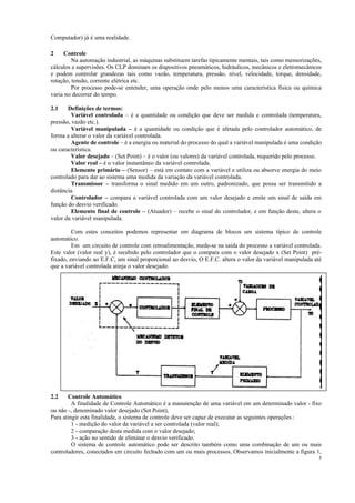 5
Computador) já é uma realidade.
2 Controle
Na automação industrial, as máquinas substituem tarefas tipicamente mentais, tais como memorizações,
cálculos e supervisões. Os CLP dominam os dispositivos pneumáticos, hidráulicos, mecânicos e eletromecânicos
e podem controlar grandezas tais como vazão, temperatura, pressão, nível, velocidade, torque, densidade,
rotação, tensão, corrente elétrica etc.
Por processo pode-se entender, uma operação onde pelo menos uma característica física ou química
varia no decorrer do tempo.
2.1 Definições de termos:
Variável controlada – é a quantidade ou condição que deve ser medida e controlada (temperatura,
pressão, vazão etc.).
Variável manipulada – é a quantidade ou condição que é afetada pelo controlador automático, de
forma a alterar o valor da variável controlada.
Agente de controle – é a energia ou material do processo do qual a variável manipulada é uma condição
ou característica.
Valor desejado – (Set Point) – é o valor (ou valores) da variável controlada, requerido pelo processo.
Valor real – é o valor instantâneo da variável controlada.
Elemento primário – (Sensor) – está em contato com a variável e utiliza ou absorve energia do meio
controlado para dar ao sistema uma medida da variação da variável controlada.
Transmissor – transforma o sinal medido em um outro, padronizado, que possa ser transmitido a
distância.
Controlador – compara a variável controlada com um valor desejado e emite um sinal de saída em
função do desvio verificado.
Elemento final de controle – (Atuador) – recebe o sinal do controlador, e em função deste, altera o
valor da variável manipulada.
Com estes conceitos podemos representar em diagrama de blocos um sistema típico de controle
automático.
Em um circuito de controle com retroalimentação, mede-se na saída do processo a variável controlada.
Este valor (valor real y), é recebido pelo controlador que o compara com o valor desejado x (Set Point) pré-
fixado, enviando ao E.F.C, um sinal proporcional ao desvio, O E.F.C. altera o valor da variável manipulada até
que a variável controlada atinja o valor desejado.
2.2 Controle Automático
A finalidade de Controle Automático é a manutenção de uma variável em um determinado valor - fixo
ou não -, denominado valor desejado (Set Point),
Para atingir esta finalidade, o sistema de controle deve ser capaz de executar as seguintes operações :
1 - medição do valor da variável a ser controlada (valor real);
2 - comparação desta medida com o valor desejado;
3 - ação no sentido de eliminar o desvio verificado.
O sistema de controle automático pode ser descrito também como uma combinação de um ou mais
controladores, conectados em circuito fechado com um ou mais processos, Observamos inicialmente a figura 1,
 
