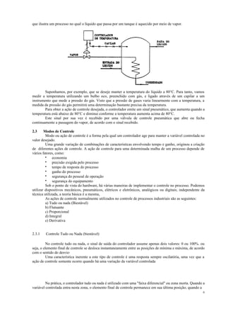 6
que ilustra um processo no qual o líquido que passa por um tanque é aquecido por meio de vapor.
Suponhamos, por exemplo, que se deseje manter a temperatura do líquido a 80°C. Para tanto, vamos
medir a temperatura utilizando um bulbo oco, preenchido com gás, e ligado através de um capilar a um
instrumento que mede a pressão do gás. Visto que a pressão de gases varia linearmente com a temperatura, a
medida da pressão do gás permitirá uma determinação bastante precisa da temperatura.
Para obter a ação de controle desejada, o controlador emite um sinal pneumático, que aumenta quando a
temperatura está abaixo de 80°C e diminui conforme a temperatura aumenta acima de 80°C.
Este sinal por sua vez é recebido por uma válvula de controle pneumática que abre ou fecha
continuamente a passagem do vapor, de acordo com o sinal recebido.
2.3 Modos de Controle
Modo ou ação de controle é a forma pela qual um controlador age para manter a variável controlada no
valor desejado.
Uma grande variação de combinações de características envolvendo tempo e ganho, originou a criação
de diferentes ações de controle. A ação de controle para uma determinada malha de um processo depende de
vários fatores, como:
• economia
• precisão exigida pelo processo
• tempo de resposta do processo
• ganho do processo
• segurança do pessoal de operação
• segurança do equipamento
Sob o ponto de vista do hardware, há várias maneiras de implementar o controle no processo. Podemos
utilizar dispositivos mecânicos, pneumáticos, elétricos e eletrônicos, analógicos ou digitais; independente da
técnica utilizada, a teoria básica é a mesma,
As ações de controle normalmente utilizados no controle de processos industriais são as seguintes:
a) Tudo ou nada (Biestável)
b) Flutuante
c) Proporcional
d) Integral
e) Derivativa
2.3.1 Controle Tudo ou Nada (biestável)
No controle tudo ou nada, o sinal de saída do controlador assume apenas dois valores: 0 ou 100%. ou
seja, o elemento final de controle se desloca instantaneamente entre as posições de mínima e máxima, de acordo
com o sentido do desvio·
Uma característica inerente a este tipo de controle é uma resposta sempre oscilatória, uma vez que a
ação de controle somente ocorre quando há uma variação da variável controlada
Na prática, o controlador tudo ou nada é utilizado com uma "faixa diferencial" ou zona morta. Quando a
variável controlada entra nesta zona, o elemento final de controle permanece em sua última posição; quando a
 