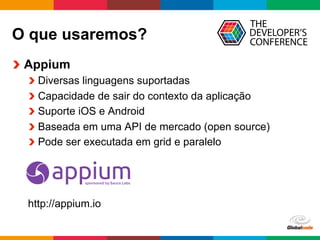 Globalcode	
  –	
  Open4education
O que usaremos?
  Appium
 Diversas linguagens suportadas
 Capacidade de sair do contexto da aplicação
 Suporte iOS e Android
 Baseada em uma API de mercado (open source)
 Pode ser executada em grid e paralelo
http://appium.io
 