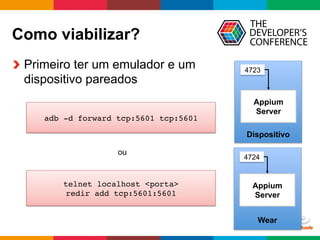 Globalcode	
  –	
  Open4education
Como viabilizar?
  Primeiro ter um emulador e um
dispositivo pareados
Dispositivo
Appium
Server
4723
Wear
Appium
Server
4724
adb -d forward tcp:5601 tcp:5601
telnet localhost <porta> 
redir add tcp:5601:5601
ou
 