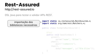 Rest-Assured
http://rest-assured.io
DSL Java para testar e validar APIs REST.
import static io.restassured.RestAssured.*;
import static org.hamcrest.Matchers.*;
public class ExemploRestAssured {
@Test
public void boasVindas() {
given().
param("nome", "Elias").
when().
post("/cadastro").
then().
body("mensagem", is("Olá Elias"));
}
}
importação das
bibliotecas necessárias
 