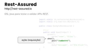 Rest-Assured
http://rest-assured.io
DSL Java para testar e validar APIs REST.
import static io.restassured.RestAssured.*;
import static org.hamcrest.Matchers.*;
public class ExemploRestAssured {
@Test
public void boasVindas() {
given().
param("nome", "Elias").
when().
post("/cadastro").
then().
body("mensagem", is("Olá Elias"));
}
}
ação (requisição)
 