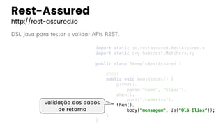 Rest-Assured
http://rest-assured.io
DSL Java para testar e validar APIs REST.
import static io.restassured.RestAssured.*;
import static org.hamcrest.Matchers.*;
public class ExemploRestAssured {
@Test
public void boasVindas() {
given().
param("nome", "Elias").
when().
post("/cadastro").
then().
body("mensagem", is("Olá Elias"));
}
}
validação dos dados
de retorno
 