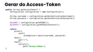Gerar do Access-Token
public String getAccessToken() {
Configuration configuration = new Configuration();
String username = configuration.getAuthenticationUsername();
String password = configuration.getAuthenticationPassword();
baseURI = configuration.getAPIURL();
basePath = configuration.getAPIOauthContext();
return
given().
auth()
.preemptive().basic(username, password).
when().
get("/").
then().
extract().
path("Access-Token");
}
 