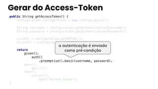 Gerar do Access-Token
public String getAccessToken() {
Configuration configuration = new Configuration();
String username = configuration.getAuthenticationUsername();
String password = configuration.getAuthenticationPassword();
baseURI = configuration.getAPIURL();
basePath = configuration.getAPIOauthContext();
return
given().
auth()
.preemptive().basic(username, password).
when().
get("/").
then().
extract().
path("Access-Token");
}
a autenticação é enviada
como pré-condição
 