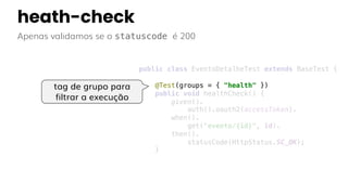 heath-check
Apenas validamos se o statuscode é 200
tag de grupo para
filtrar a execução
public class EventoDetalheTest extends BaseTest {
@Test(groups = { "health" })
public void healthCheck() {
given().
auth().oauth2(accessToken).
when().
get("evento/{id}", id).
then().
statusCode(HttpStatus.SC_OK);
}
 