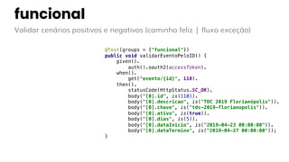 funcional
Validar cenários positivos e negativos (caminho feliz | fluxo exceção)
@Test(groups = {"funcional"})
public void validarEventoPeloID() {
given().
auth().oauth2(accessToken).
when().
get("evento/{id}", 110).
then().
statusCode(HttpStatus.SC_OK).
body("[0].id", is(110)).
body("[0].descricao", is("TDC 2019 Florianópolis")).
body("[0].chave", is("tdc-2019-florianopolis")).
body("[0].ativo", is(true)).
body("[0].dias", is(5)).
body("[0].dataInicio", is("2019-04-23 00:00:00")).
body("[0].dataTermino", is("2019-04-27 00:00:00"));
}
 